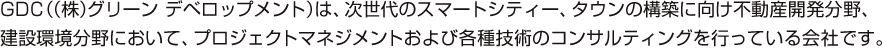 GDC（（株）グリーン デベロップメント）は、次世代のスマートシティー、タウンの構築に向け不動産開発分野、建設環境分野において、プロジェクトマネジメントおよび各種技術のコンサルティングを行っている会社です。